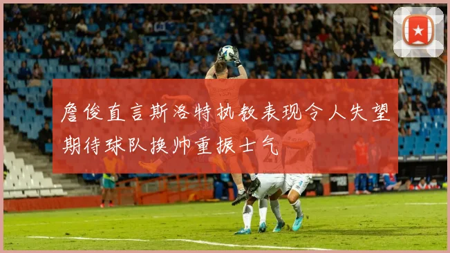詹俊直言斯洛特执教表现令人失望期待球队换帅重振士气