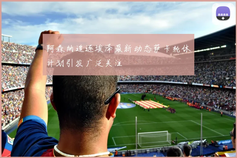 阿森纳追逐埃泽最新动态萨卡轮休计划引发广泛关注