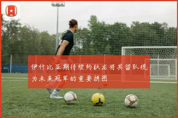 伊什比亚期待续约狄龙将其留队视为未来冠军的重要拼图