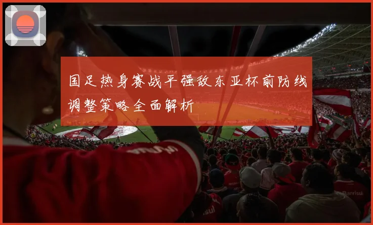 国足热身赛战平强敌东亚杯前防线调整策略全面解析