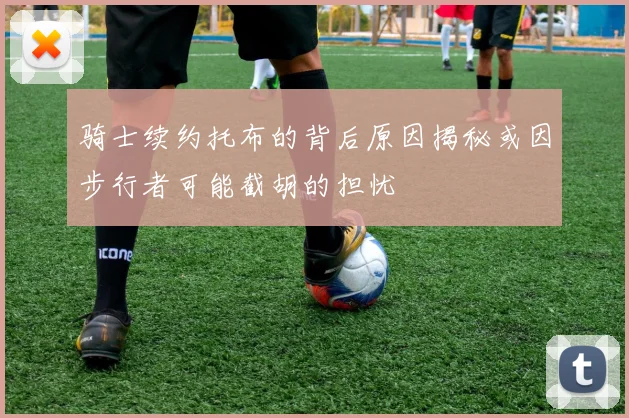 骑士续约托布的背后原因揭秘或因步行者可能截胡的担忧