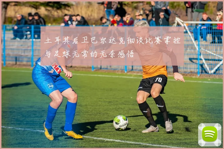 土耳其后卫巴尔达克彻谈比赛掌控与足球无常的无奈感悟