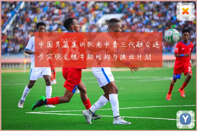 中国男篮集训队老中青三代融合逐步实现合理年龄结构与换血计划