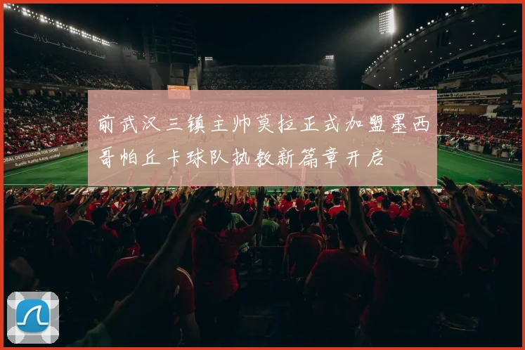 前武汉三镇主帅莫拉正式加盟墨西哥帕丘卡球队执教新篇章开启