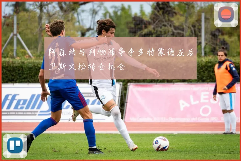 阿森纳与利物浦争夺多特蒙德左后卫斯文松转会机会