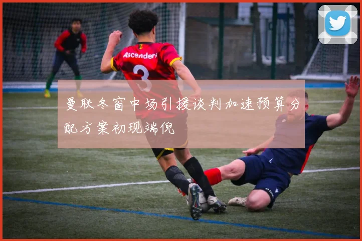 曼联冬窗中场引援谈判加速预算分配方案初现端倪