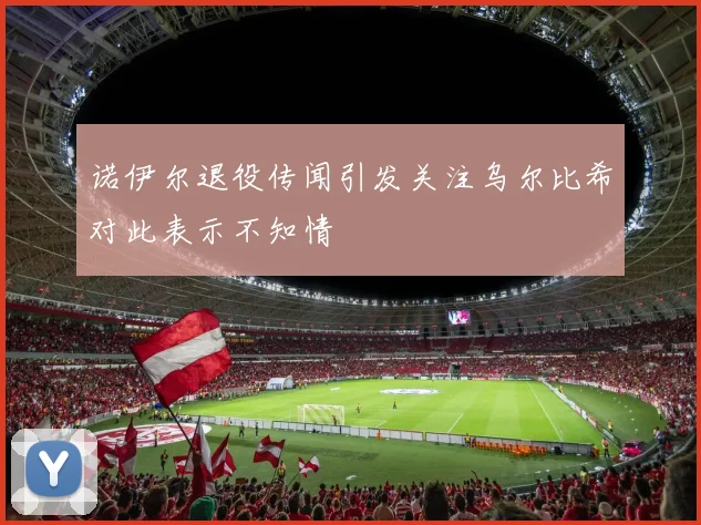 诺伊尔退役传闻引发关注乌尔比希对此表示不知情