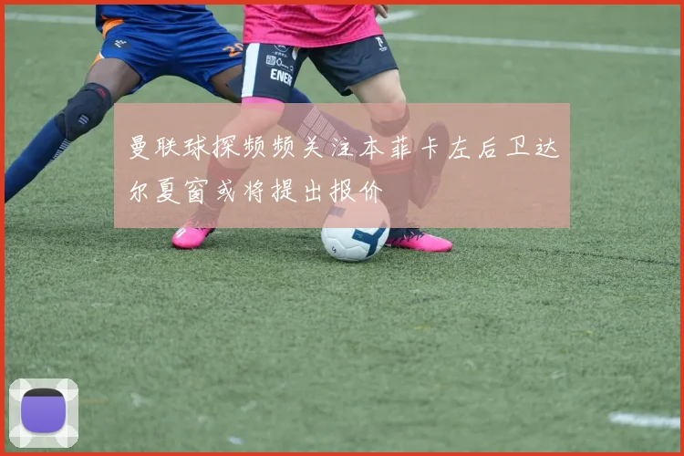 曼联球探频频关注本菲卡左后卫达尔夏窗或将提出报价
