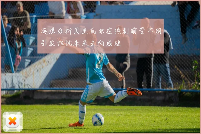 英媒分析贝里瓦尔在热刺前景不明引发担忧未来去向成谜