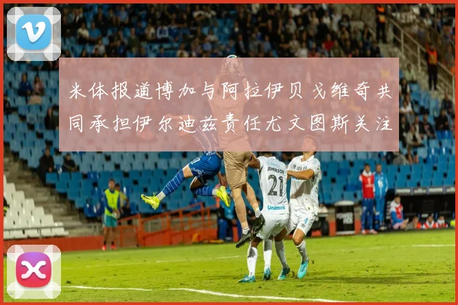 米体报道博加与阿拉伊贝戈维奇共同承担伊尔迪兹责任尤文图斯关注齐尔克泽动态