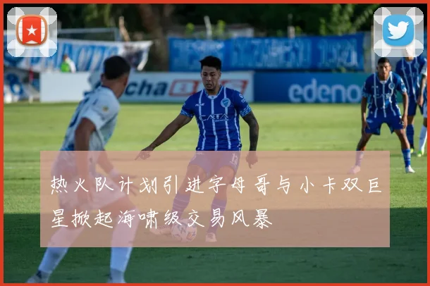 热火队计划引进字母哥与小卡双巨星掀起海啸级交易风暴