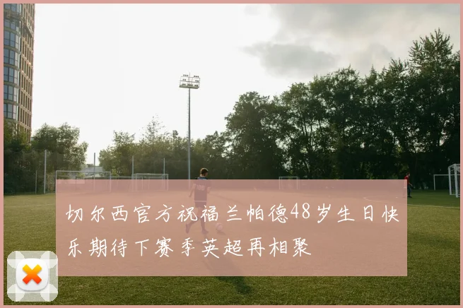 切尔西官方祝福兰帕德48岁生日快乐期待下赛季英超再相聚