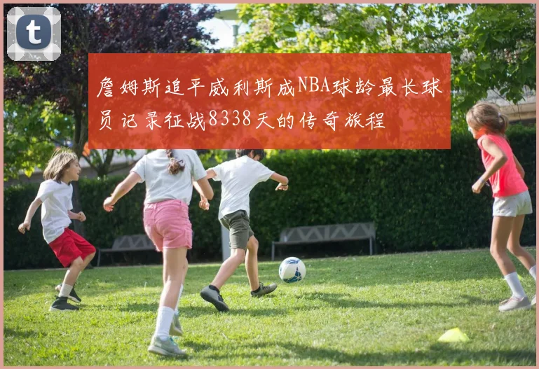 詹姆斯追平威利斯成NBA球龄最长球员记录征战8338天的传奇旅程