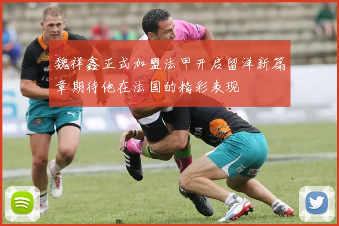 魏祥鑫正式加盟法甲开启留洋新篇章期待他在法国的精彩表现