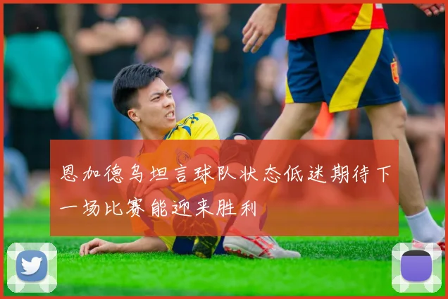 恩加德乌坦言球队状态低迷期待下一场比赛能迎来胜利