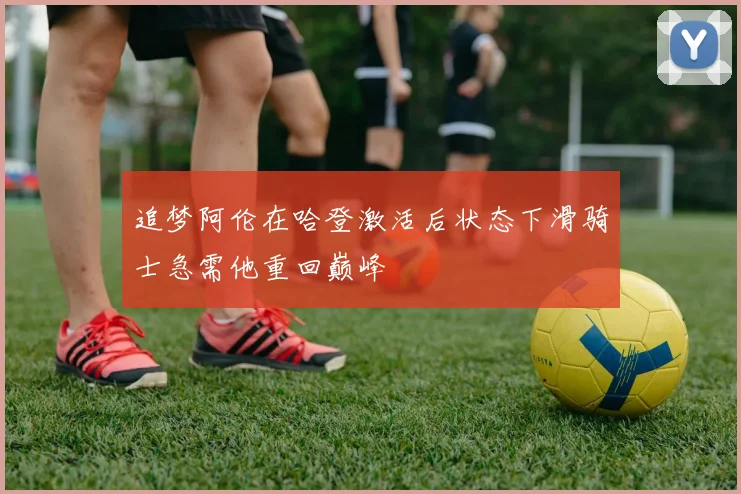 追梦阿伦在哈登激活后状态下滑骑士急需他重回巅峰