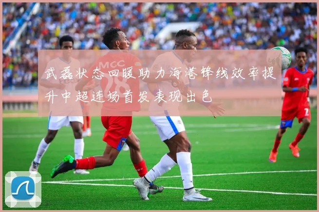 武磊状态回暖助力海港锋线效率提升中超连场首发表现出色