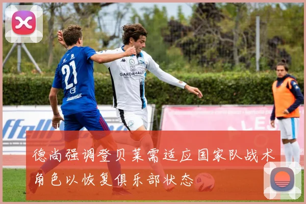 德尚强调登贝莱需适应国家队战术角色以恢复俱乐部状态