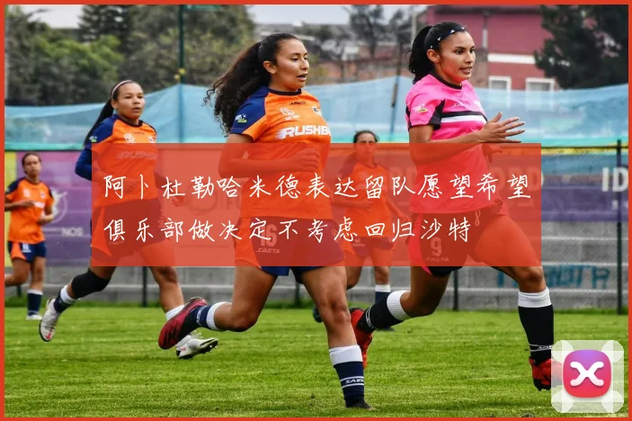 阿卜杜勒哈米德表达留队愿望希望俱乐部做决定不考虑回归沙特