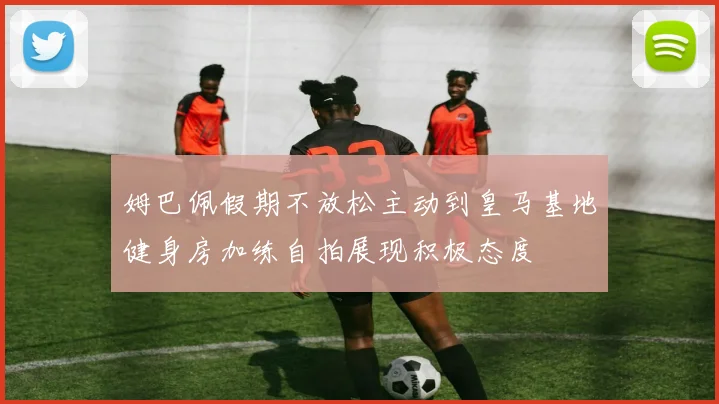 姆巴佩假期不放松主动到皇马基地健身房加练自拍展现积极态度