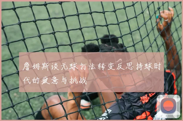 詹姆斯谈无球打法转变反思持球时代的疲惫与挑战