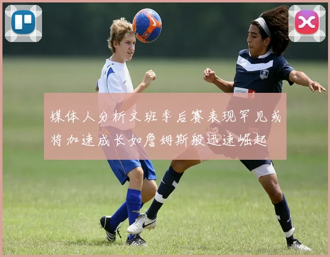 媒体人分析文班季后赛表现罕见或将加速成长如詹姆斯般迅速崛起