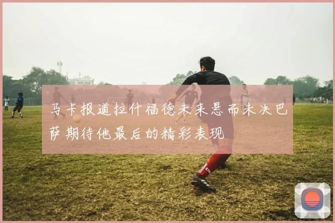 马卡报道拉什福德未来悬而未决巴萨期待他最后的精彩表现