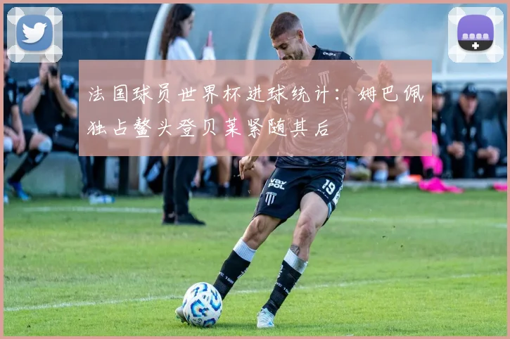 法国球员世界杯进球统计：姆巴佩独占鳌头登贝莱紧随其后