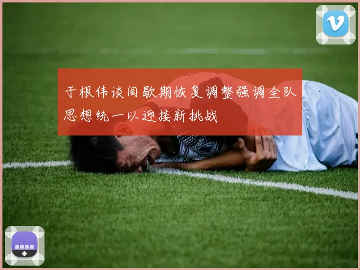 于根伟谈间歇期恢复调整强调全队思想统一以迎接新挑战