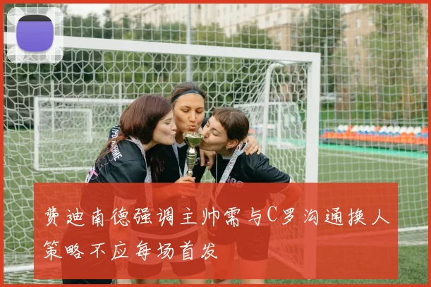 费迪南德强调主帅需与C罗沟通换人策略不应每场首发