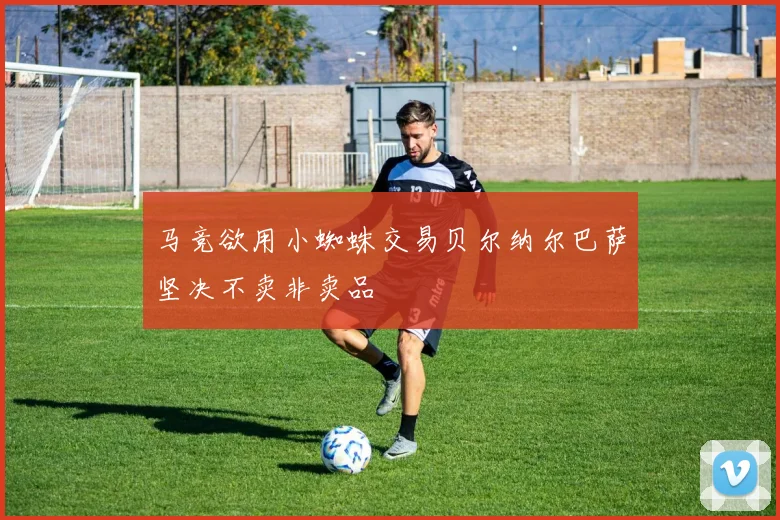 马竞欲用小蜘蛛交易贝尔纳尔巴萨坚决不卖非卖品